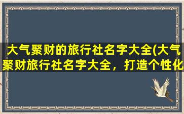 大气聚财的旅行社名字大全(大气聚财旅行社名字大全，打造个性化旅行，开启您的精彩人生)