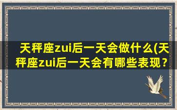 天秤座zui后一天会做什么(天秤座zui后一天会有哪些表现？30种行为揭秘！)