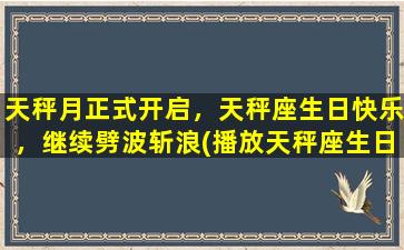 天秤月正式开启，天秤座生日快乐，继续劈波斩浪(播放天秤座生日）