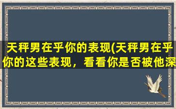 天秤男在乎你的表现(天秤男在乎你的这些表现，看看你是否被他深深吸引)