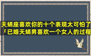 天蝎座喜欢你的十个表现太可怕了「已婚天蝎男喜欢一个女人的过程」