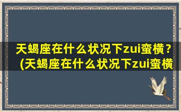 天蝎座在什么状况下zui蛮横？(天蝎座在什么状况下zui蛮横呢）