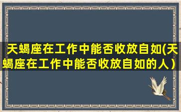 天蝎座在工作中能否收放自如(天蝎座在工作中能否收放自如的人）