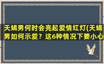 天蝎男何时会亮起爱情红灯(天蝎男如何示爱？这6种情况下要小心了！)