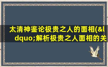 太清神鉴论极贵之人的面相(“解析极贵之人面相的关键特征及意义”)