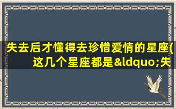 失去后才懂得去珍惜爱情的星座(这几个星座都是“失而复得”专业户，你中招了吗？)