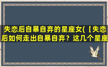 失恋后自暴自弃的星座女(【失恋后如何走出自暴自弃？这几个星座女zui火爆】)