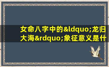 女命八字中的“龙归大海”象征意义是什么