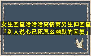 女生回复哈哈哈高情商男生神回复「别人说心已死怎么幽默的回复」