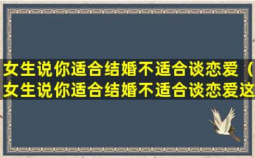 女生说你适合结婚不适合谈恋爱（女生说你适合结婚不适合谈恋爱这样的女生能娶吗）