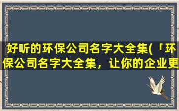 好听的环保公司名字大全集(「环保公司名字大全集，让你的企业更绿色环保」)