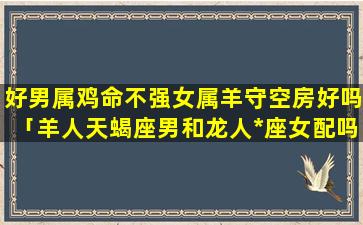 好男属鸡命不强女属羊守空房好吗「羊人天蝎座男和龙人*座女配吗」