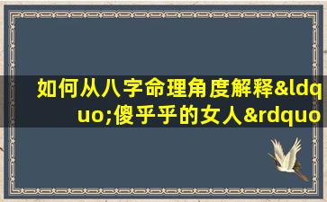 如何从八字命理角度解释“傻乎乎的女人”的性格特征