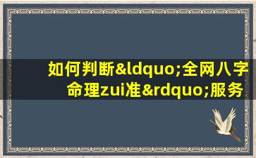 如何判断“全网八字命理zui准”服务的真实性与准确性