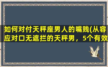 如何对付天秤座男人的嘴贱(从容应对口无遮拦的天秤男，5个有效策略解决)