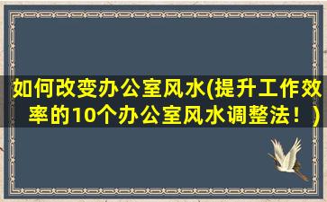 如何改变办公室风水(提升工作效率的10个办公室风水调整法！)