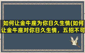 如何让金牛座为你日久生情(如何让金牛座对你日久生情，五招不可少！)