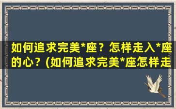 如何追求完美*座？怎样走入*座的心？(如何追求完美*座怎样走入*座的心里）