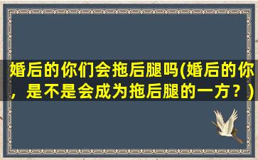 婚后的你们会拖后腿吗(婚后的你，是不是会成为拖后腿的一方？)