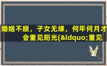 婚姻不顺，子女无缘，何年何月才会重见阳光(“重见阳光”时间预测：摆脱不幸婚姻和子女缘无涯，何时能够获得新生？)