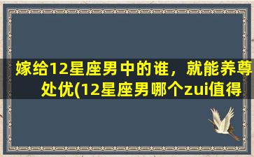 嫁给12星座男中的谁，就能养尊处优(12星座男哪个zui值得嫁？享受完美生活，养尊处优)