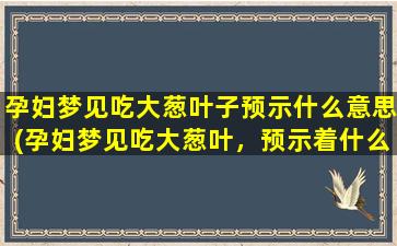 孕妇梦见吃大葱叶子预示什么意思(孕妇梦见吃大葱叶，预示着什么？)