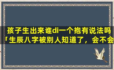 孩子生出来谁di一个抱有说法吗「生辰八字被别人知道了，会不会被人使坏，有懂的吗」