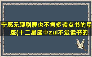 宁愿无聊刷屏也不肯多读点书的星座(十二星座中zui不爱读书的Top3，是否有你喜欢的星座？)