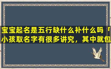 宝宝起名是五行缺什么补什么吗「小孩取名字有很多讲究，其中就包括五行八卦，这科学吗」