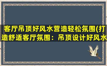 客厅吊顶好风水营造轻松氛围(打造舒适客厅氛围：吊顶设计好风水)