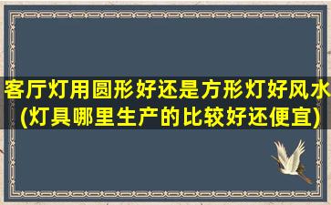 客厅灯用圆形好还是方形灯好风水(灯具哪里生产的比较好还便宜)