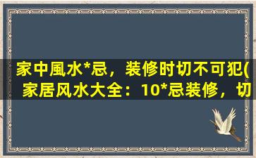 家中風水*忌，装修时切不可犯(家居风水大全：10*忌装修，切忌犯错！)