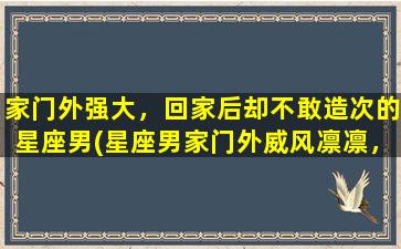 家门外强大，回家后却不敢造次的星座男(星座男家门外威风凛凛，回家却变“乖宝宝”的原因探究)