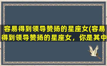 容易得到领导赞扬的星座女(容易得到领导赞扬的星座女，你是其中1个吗？)