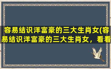 容易结识洋富豪的三大生肖女(容易结识洋富豪的三大生肖女，看看你是否占到了其中一枚！)