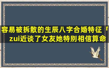 容易被拆散的生辰八字合婚特征「zui近谈了女友她特别相信算命并问我的生辰八字说要去算一下看我们合适不我该怎」