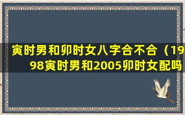 寅时男和卯时女八字合不合（1998寅时男和2005卯时女配吗）