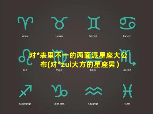 对*表里不一的两面派星座大公布(对*zui大方的星座男）