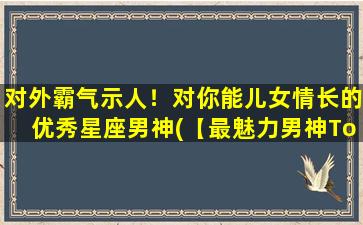 对外霸气示人！对你能儿女情长的优秀星座男神(【最魅力男神Top10】TA深情演绎儿女情长，向你倾情献上！)