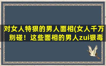 对女人特狠的男人面相(女人千万别碰！这些面相的男人zui狠毒！)