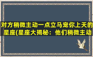 对方稍微主动一点立马宠你上天的星座(星座大揭秘：他们稍微主动一点，你就能被宠爆！)