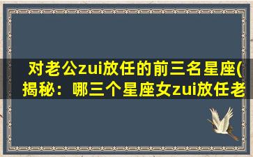 对老公zui放任的前三名星座(揭秘：哪三个星座女zui放任老公！)