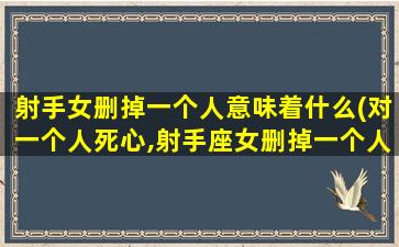 射手女删掉一个人意味着什么(对一个人死心,射手座女删掉一个人意味着什么,你知道吗)