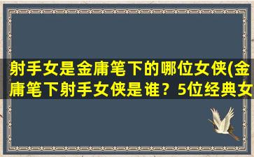 射手女是金庸笔下的哪位女侠(金庸笔下射手女侠是谁？5位经典女侠角色回顾)