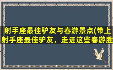 射手座最佳驴友与春游景点(带上射手座最佳驴友，走进这些春游胜地！)