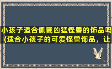 小孩子适合佩戴凶猛怪兽的饰品吗(适合小孩子的可爱怪兽饰品，让孩子充满勇气和活力！)