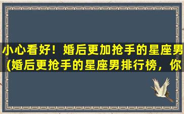 小心看好！婚后更加抢手的星座男(婚后更抢手的星座男排行榜，你看好了吗？)