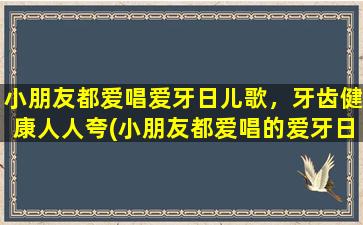 小朋友都爱唱爱牙日儿歌，牙齿健康人人夸(小朋友都爱唱的爱牙日儿歌，为什么人人夸牙齿健康？)