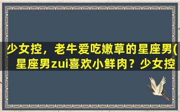 少女控，老牛爱吃嫩草的星座男(星座男zui喜欢小鲜肉？少女控和老牛爱吃嫩草是哪些星座？)