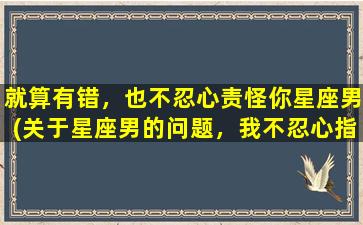 就算有错，也不忍心责怪你星座男(关于星座男的问题，我不忍心指责他们任何一个，大家来了解一下吧！)